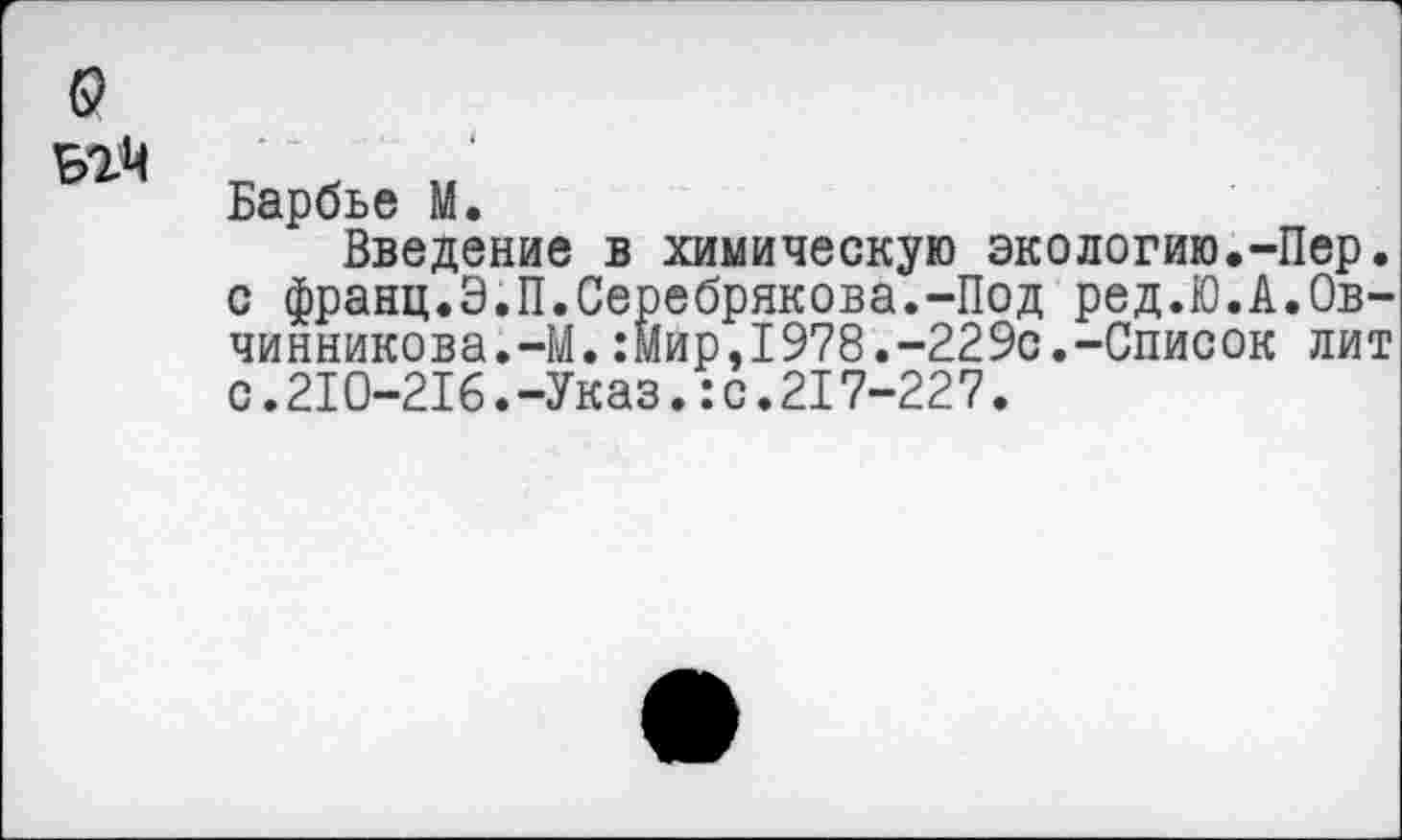 ﻿Б2М
Барбье М.
Введение в химическую экологию.-Пер. с франц.Э.П.Серебрякова.-Под ред.Ю.А.Овчинникова.-М. :мир,1978.-229с.-Список лит с.210-216.-Указ.:с.217-227.